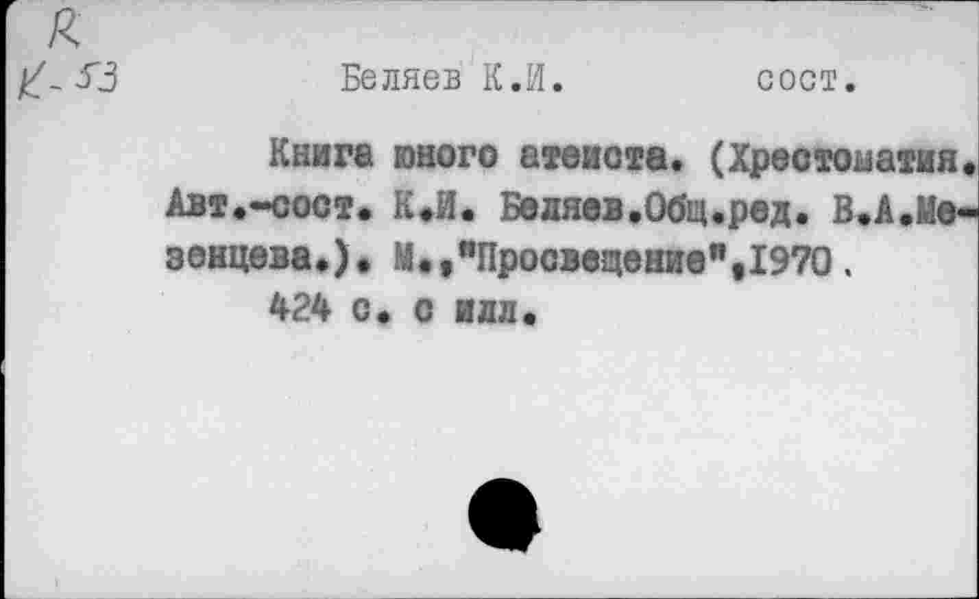 ﻿Беляев К.И.	сост.
Книга юного атеиста. (Хрестоматия. Авт.—сост. К.И. Беляев.Общ.род. В.А.Мезенцева.). М.,пПросвещение"е1970.
424 с. с идл.